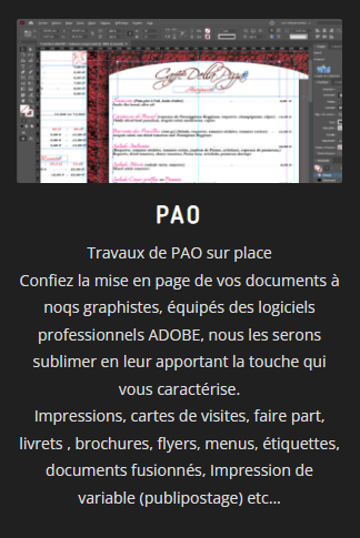 PAO
Travaux de PAO sur place
Confiez la mise en page de vos documents à noqs graphistes, équipés des logiciels professionnels ADOBE, nous les serons sublimer en leur apportant la touche qui vous caractérise.
Impressions, cartes de visites, faire part, livrets , brochures, flyers, menus, étiquettes, documents fusionnés, Impression de variable (publipostage) etc...